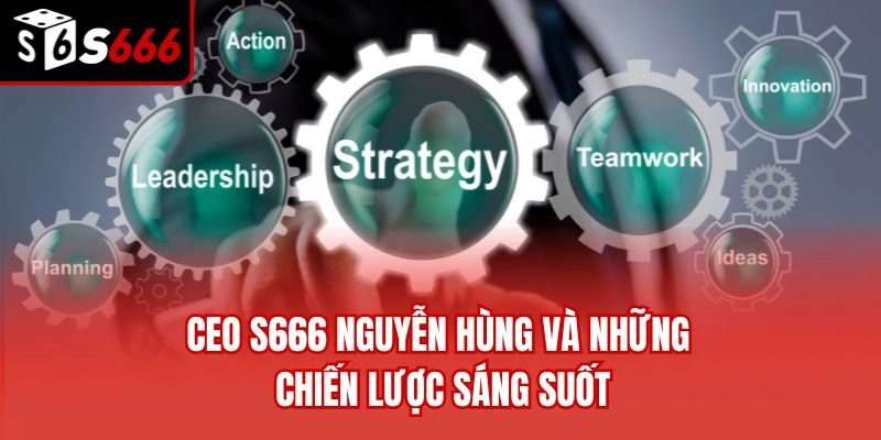 CEO S666 Nguyễn Hùng và những chiến lược sáng suốt