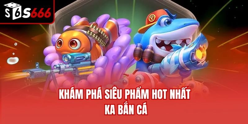 Khám phá siêu phẩm hot nhất KA bắn cá
