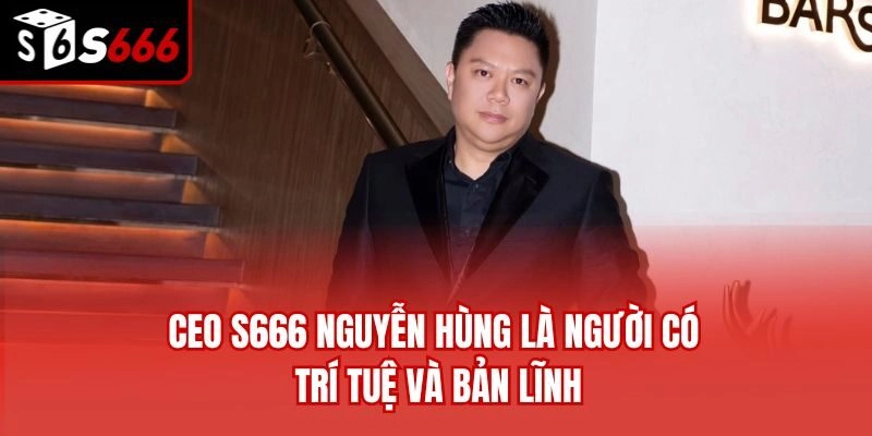 CEO S666 Nguyễn Hùng là người có trí tuệ và bản lĩnh