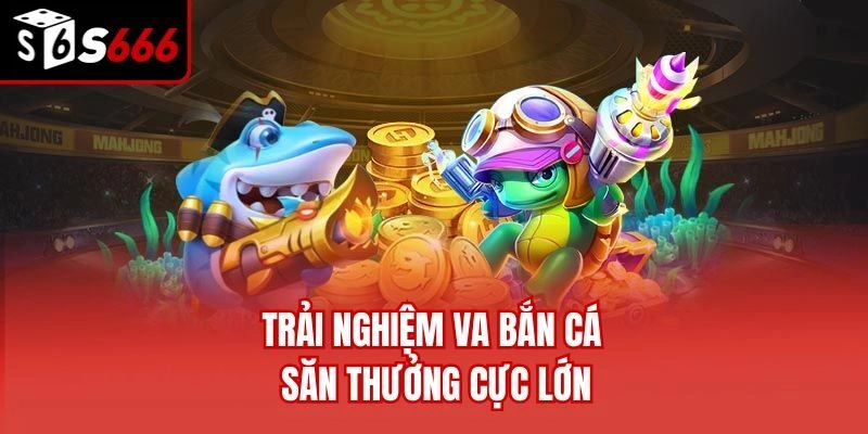 Trải nghiệm VA bắn cá săn thưởng cực lớn